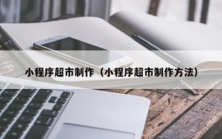张家口小程序超市制作（小程序超市制作方法）